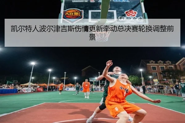 凯尔特人波尔津吉斯伤情更新牵动总决赛轮换调整前景