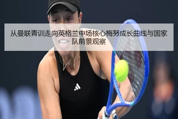 从曼联青训走向英格兰中场核心梅努成长曲线与国家队前景观察