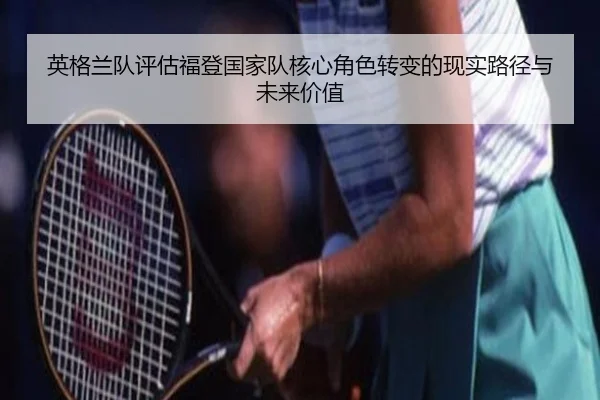 英格兰队评估福登国家队核心角色转变的现实路径与未来价值