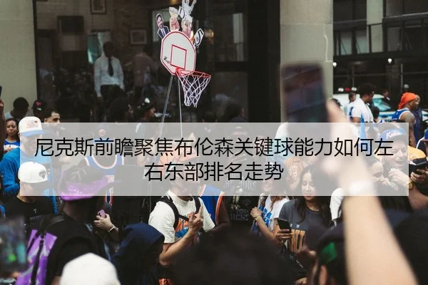 尼克斯前瞻聚焦布伦森关键球能力如何左右东部排名走势